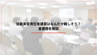 技能実習責任者講習はなんだか難しそう？重要性を解説